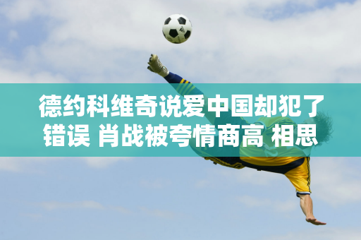 德约科维奇说爱中国却犯了错误 肖战被夸情商高 相思联手创纪录