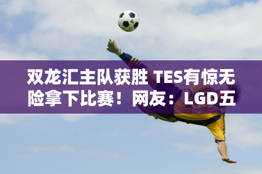 双龙汇主队获胜 TES有惊无险拿下比赛！网友：LGD五连败