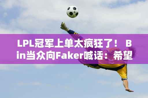 LPL冠军上单太疯狂了！ Bin当众向Faker喊话：希望成为你的接班人