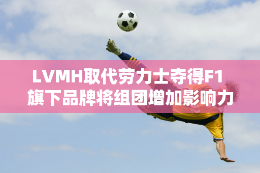 LVMH取代劳力士夺得F1 旗下品牌将组团增加影响力