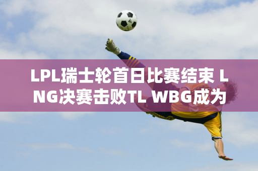 LPL瑞士轮首日比赛结束 LNG决赛击败TL WBG成为唯一输家！