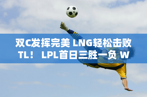 双C发挥完美 LNG轻松击败TL！ LPL首日三胜一负 WBG仍需努力