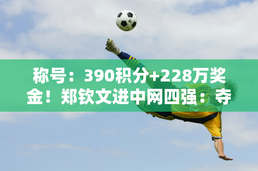 称号：390积分+228万奖金！郑钦文进中网四强：夺冠=创3大纪录 央视直播