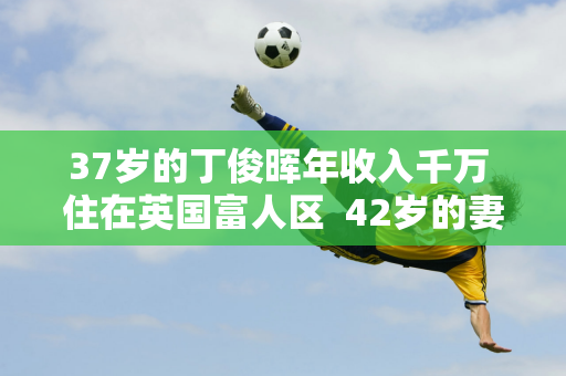 37岁的丁俊晖年收入千万 住在英国富人区  42岁的妻子依然风韵犹存 家世显赫