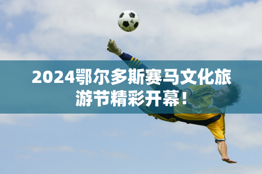 2024鄂尔多斯赛马文化旅游节精彩开幕！