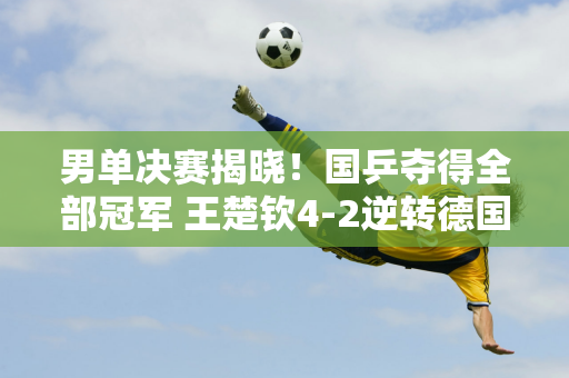 男单决赛揭晓！国乒夺得全部冠军 王楚钦4-2逆转德国名将