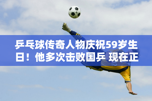 乒乓球传奇人物庆祝59岁生日！他多次击败国乒 现在正在举办比赛 邀请马龙参加