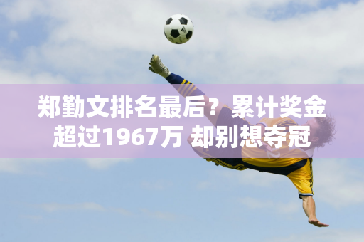 郑勤文排名最后？累计奖金超过1967万 却别想夺冠