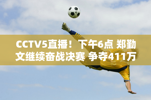 CCTV5直播！下午6点 郑勤文继续奋战决赛 争夺411万元奖金