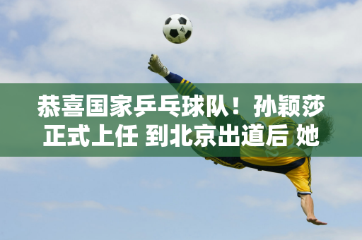 恭喜国家乒乓球队！孙颖莎正式上任 到北京出道后 她的水平太出人意料了