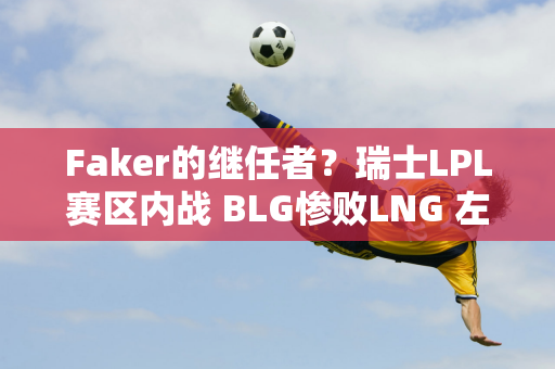 Faker的继任者？瑞士LPL赛区内战 BLG惨败LNG 左手再次隐形！