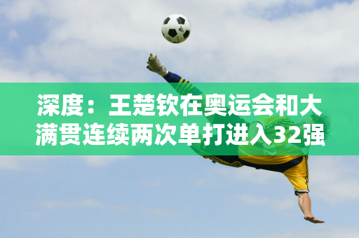 深度：王楚钦在奥运会和大满贯连续两次单打进入32强 他的症结是什么？