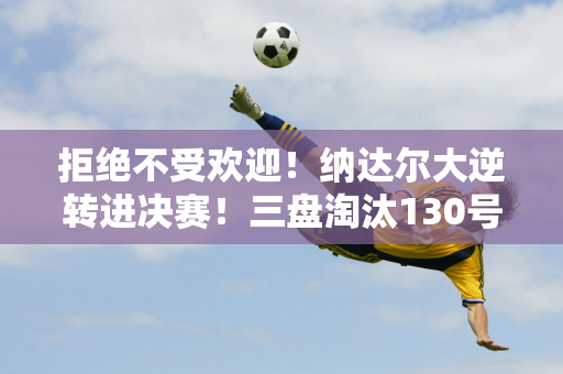 拒绝不受欢迎！纳达尔大逆转进决赛！三盘淘汰130号 目标第93个冠军