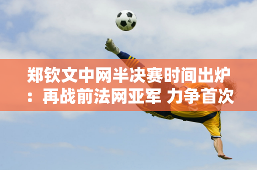 郑钦文中网半决赛时间出炉：再战前法网亚军 力争首次闯入1000强赛决赛