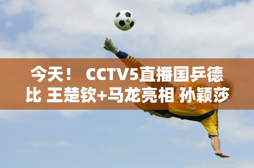 今天！ CCTV5直播国乒德比 王楚钦+马龙亮相 孙颖莎横扫伊藤美诚