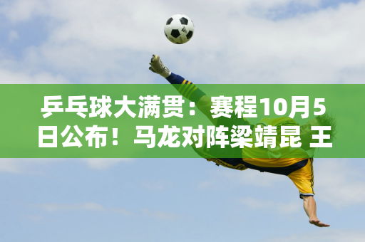 乒乓球大满贯：赛程10月5日公布！马龙对阵梁靖昆 王曼昱对阵陈幸同