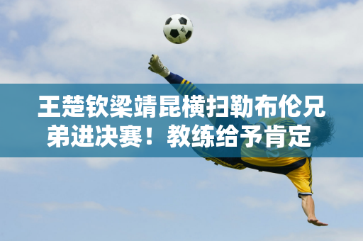 王楚钦梁靖昆横扫勒布伦兄弟进决赛！教练给予肯定 王楚钦接受采访谦虚