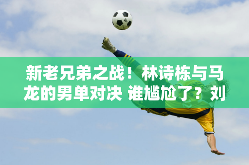 新老兄弟之战！林诗栋与马龙的男单对决 谁尴尬了？刘国梁或将再次陷入困境