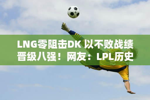 LNG零阻击DK 以不败战绩晋级八强！网友：LPL历史最佳战绩