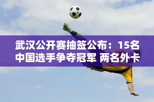 武汉公开赛抽签公布：15名中国选手争夺冠军 两名外卡选手退出对丁俊晖有利！