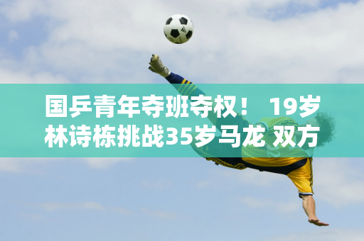 国乒青年夺班夺权！ 19岁林诗栋挑战35岁马龙 双方将如何规划战术？