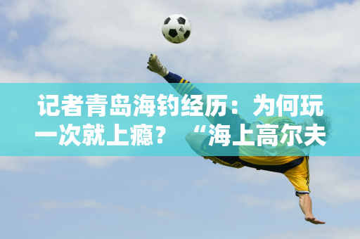 记者青岛海钓经历：为何玩一次就上瘾？ “海上高尔夫”的魅力何在？