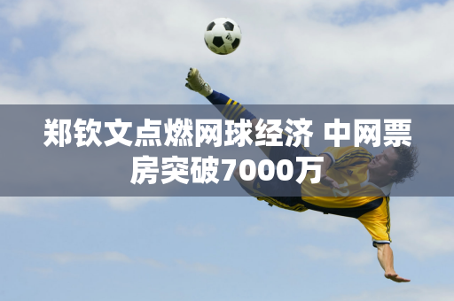 郑钦文点燃网球经济 中网票房突破7000万