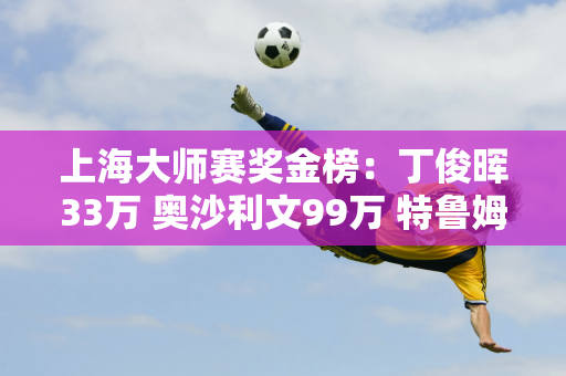 上海大师赛奖金榜：丁俊晖33万 奥沙利文99万 特鲁姆普、墨菲争夺198万