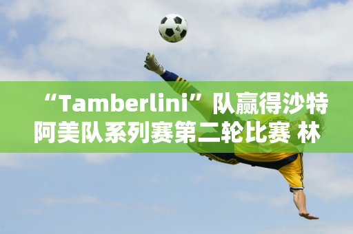 “Tamberlini”队赢得沙特阿美队系列赛第二轮比赛 林希雨领先刘文博并列第三