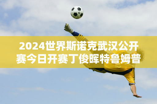 2024世界斯诺克武汉公开赛今日开赛丁俊晖特鲁姆普首秀