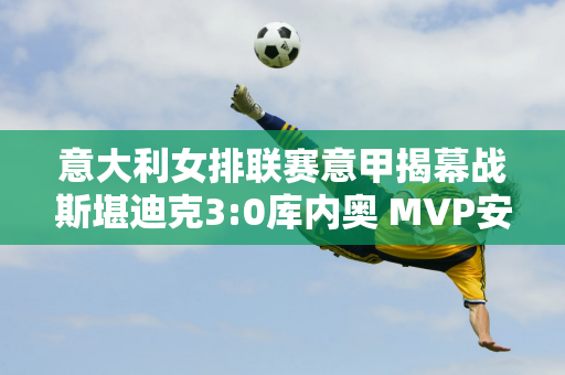 意大利女排联赛意甲揭幕战斯堪迪克3:0库内奥 MVP安特罗波娃