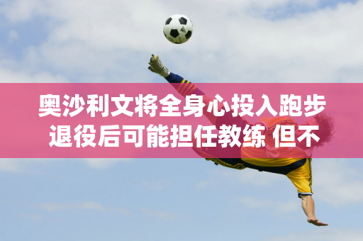 奥沙利文将全身心投入跑步 退役后可能担任教练 但不会参加斯诺克长老赛