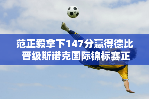 范正毅拿下147分赢得德比 晋级斯诺克国际锦标赛正赛