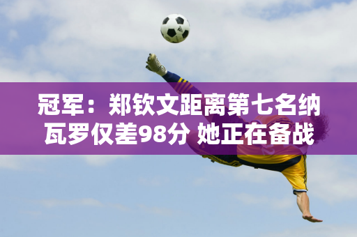 冠军：郑钦文距离第七名纳瓦罗仅差98分 她正在备战武汉公开赛 并将继续征战WTA年终总决赛