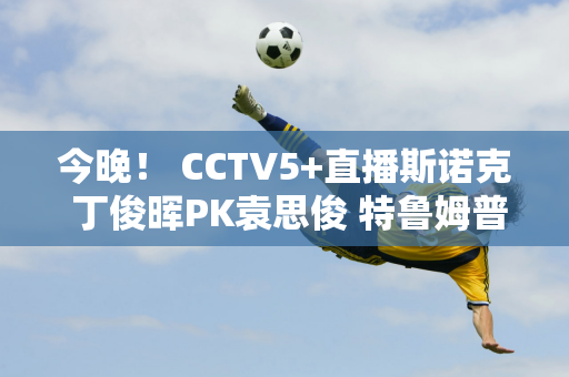 今晚！ CCTV5+直播斯诺克 丁俊晖PK袁思俊 特鲁姆普+马可马可等