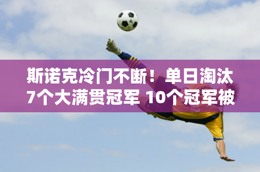 斯诺克冷门不断！单日淘汰7个大满贯冠军 10个冠军被淘汰 2个面临翻盘危险！