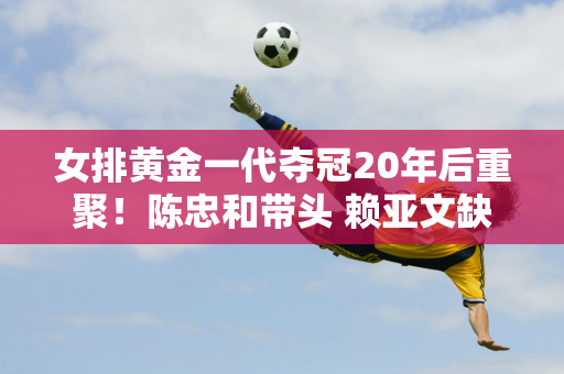 女排黄金一代夺冠20年后重聚！陈忠和带头 赖亚文缺席 两人成为厅级领导