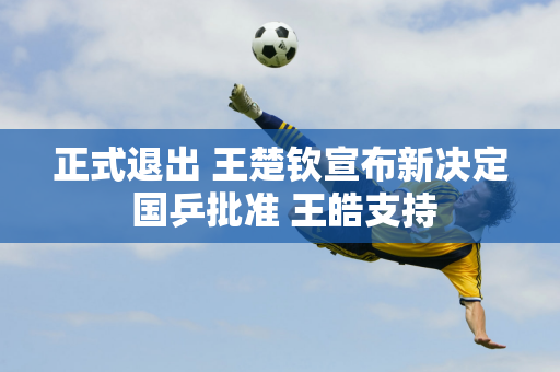 正式退出 王楚钦宣布新决定 国乒批准 王皓支持