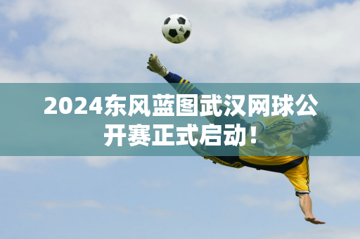 2024东风蓝图武汉网球公开赛正式启动！