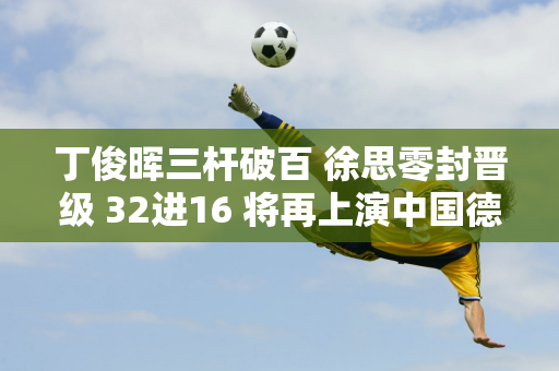 丁俊晖三杆破百 徐思零封晋级 32进16 将再上演中国德比