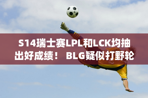 S14瑞士赛LPL和LCK均抽出好成绩！ BLG疑似打野轮换 Jankos预测G2拿下T1