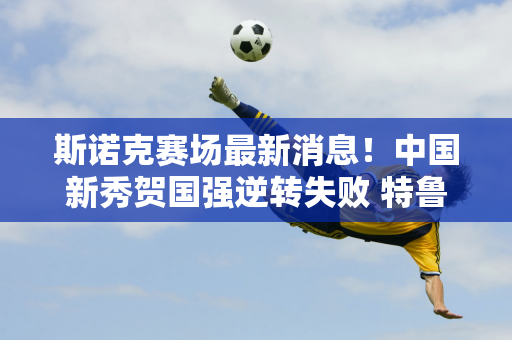 斯诺克赛场最新消息！中国新秀贺国强逆转失败 特鲁姆普领先晋级32强