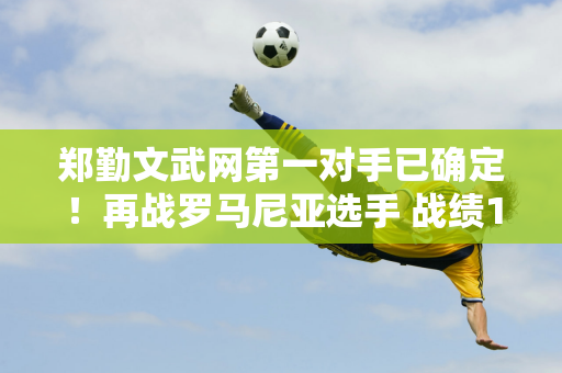 郑勤文武网第一对手已确定！再战罗马尼亚选手 战绩1胜2负