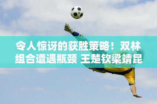 令人惊讶的获胜策略！双林组合遭遇瓶颈 王楚钦梁靖昆极限翻盘夺冠