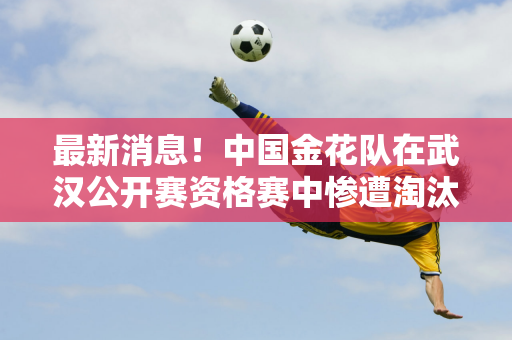 最新消息！中国金花队在武汉公开赛资格赛中惨遭淘汰 6场比赛0胜 郑钦文签约运气不佳