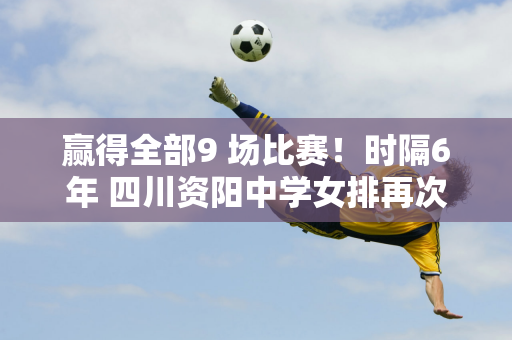 赢得全部9 场比赛！时隔6年 四川资阳中学女排再次夺得全国冠军