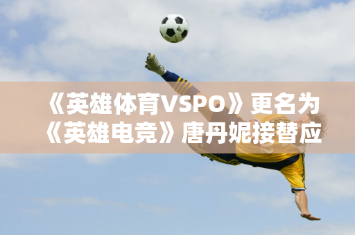 《英雄体育VSPO》更名为《英雄电竞》唐丹妮接替应书岭出任英雄电竞CEO