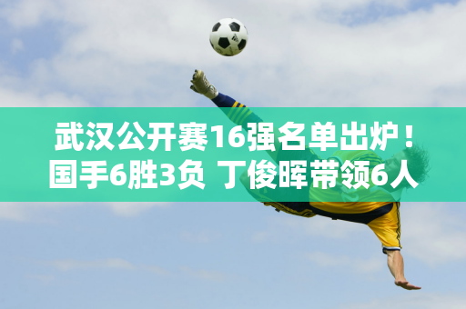 武汉公开赛16强名单出炉！国手6胜3负 丁俊晖带领6人晋级8强