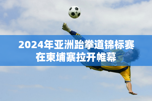 2024年亚洲跆拳道锦标赛在柬埔寨拉开帷幕