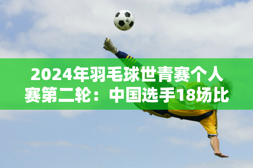 2024年羽毛球世青赛个人赛第二轮：中国选手18场比赛17胜